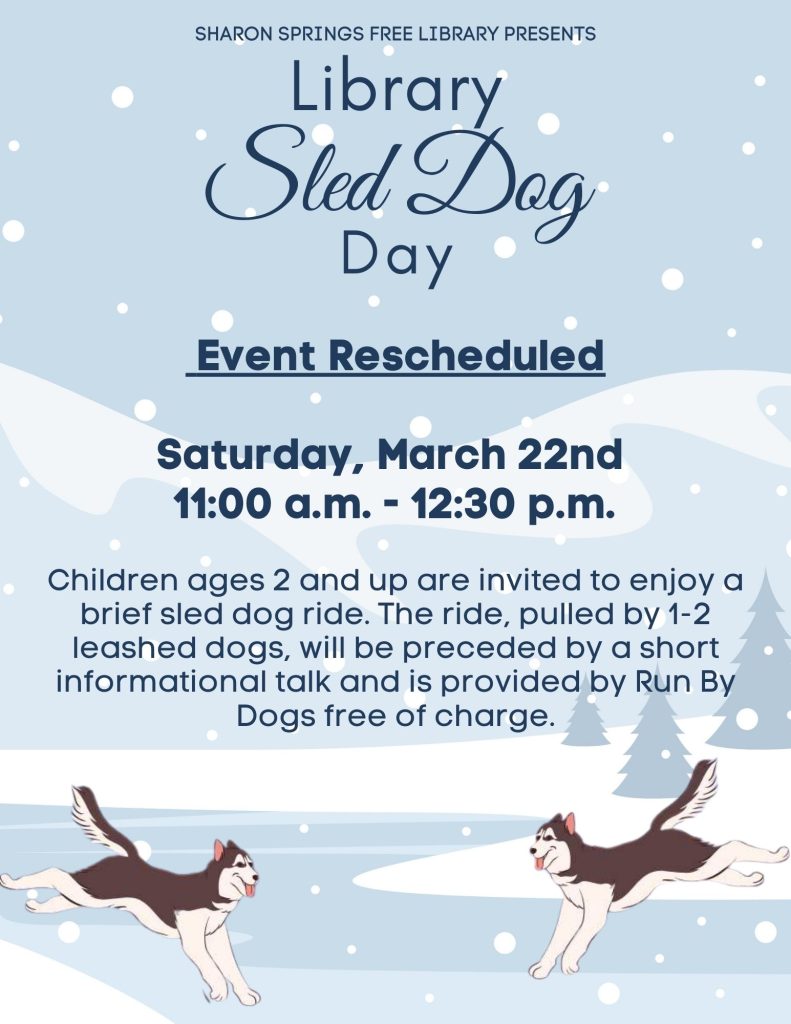 Library Sled Dog Day is rescheduled for Saturday, March 22nd from 11-12:30 p.m. at the Sharon Springs Free Library. Children ages 2 and up are invited to enjoy a brief sled dog ride. The ride, pulled by 1-2 leashed dogs, will be preceded by a short informational talk and is provided by Run By Dogs free of charge.