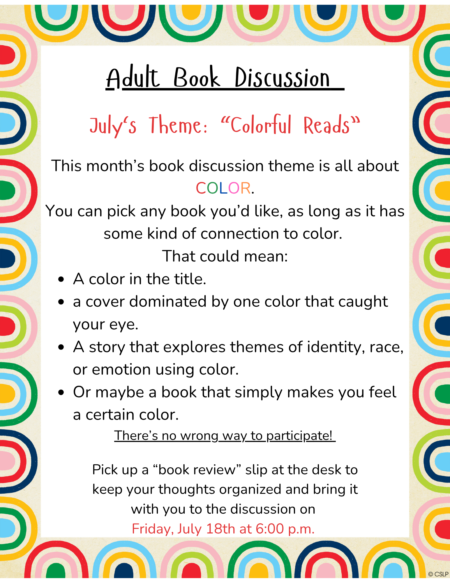 Adult Book Discussion This month’s book discussion theme is all about COLOR. You can pick any book you’d like, as long as it has some kind of connection to color. That could mean: A color in the title. a cover dominated by one color that caught your eye. A story that explores themes of identity, race, or emotion using color. Or maybe a book that simply makes you feel a certain color. There’s no wrong way to participate! Join us for the discussion on Friday, July 18th at 6:00 p.m.