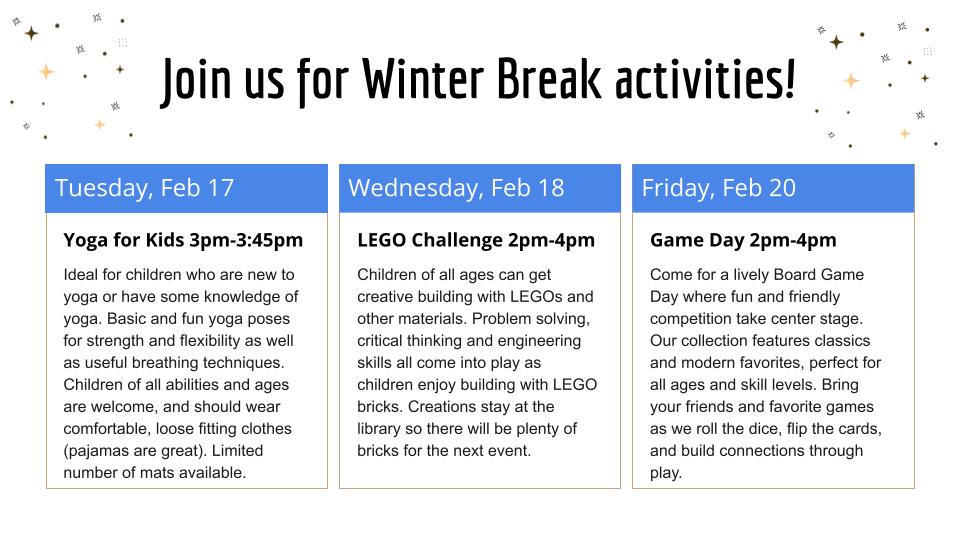 List of Winter Break Activities. Yoga (Feb17 at 3pm-3:45p); LEGO Challenge (Feb18 at 2pm-4pm); Game Day (Feb20at 2pm-4pm) 2026